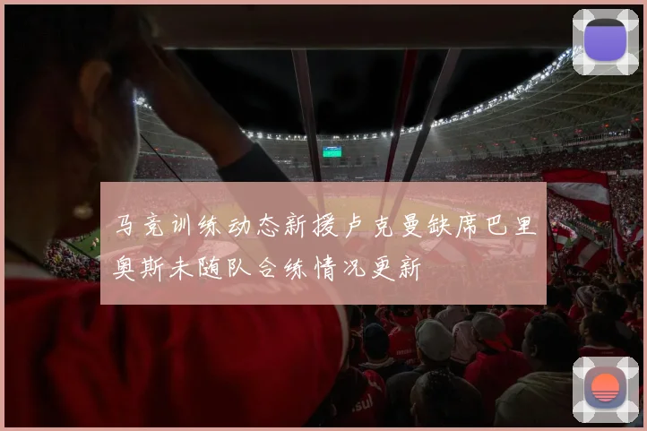 马竞训练动态新援卢克曼缺席巴里奥斯未随队合练情况更新