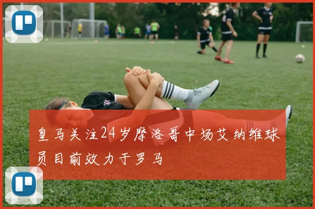 皇马关注24岁摩洛哥中场艾纳维球员目前效力于罗马