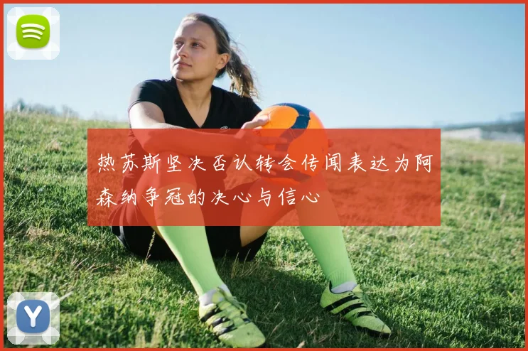 热苏斯坚决否认转会传闻表达为阿森纳争冠的决心与信心