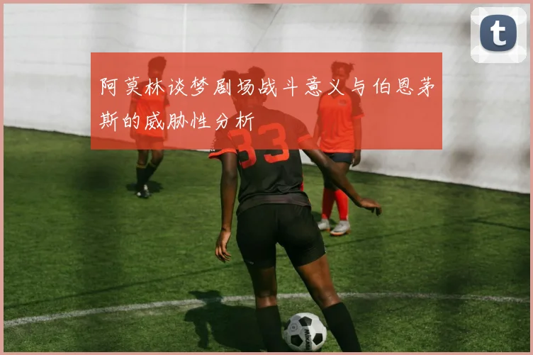 阿莫林谈梦剧场战斗意义与伯恩茅斯的威胁性分析