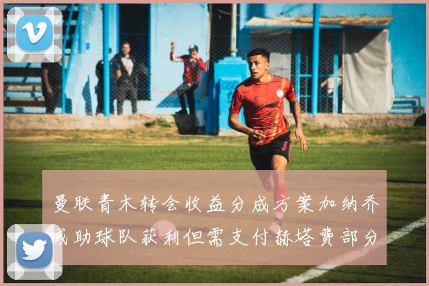 曼联青木转会收益分成方案加纳乔或助球队获利但需支付赫塔费部分收益
