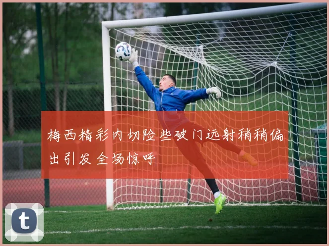 梅西精彩内切险些破门远射稍稍偏出引发全场惊呼