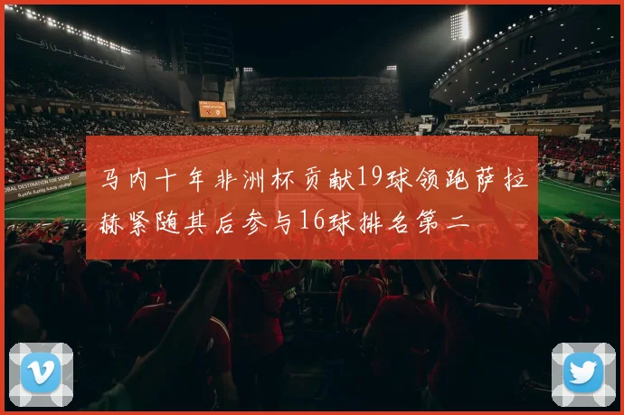 马内十年非洲杯贡献19球领跑萨拉赫紧随其后参与16球排名第二