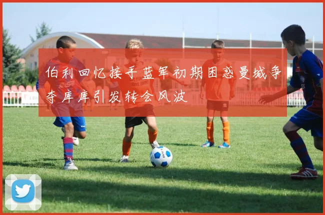 伯利回忆接手蓝军初期困惑曼城争夺库库引发转会风波