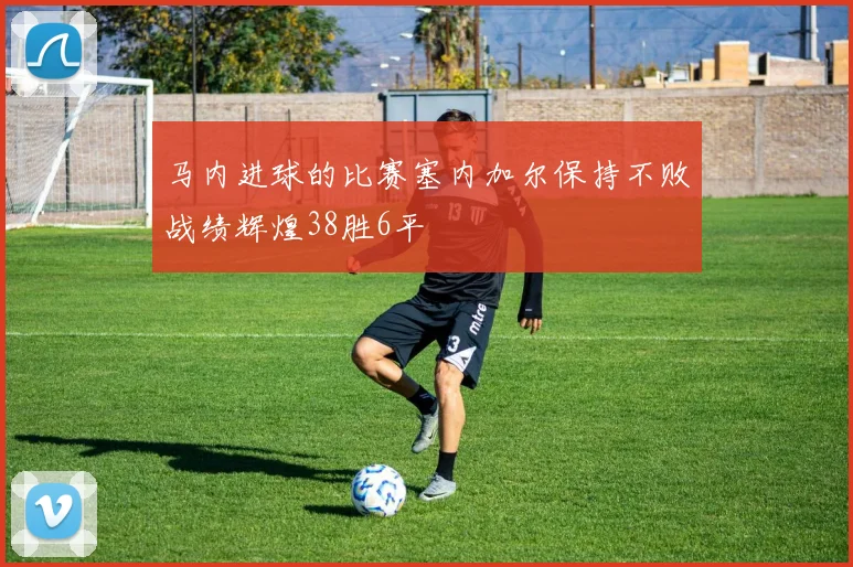 马内进球的比赛塞内加尔保持不败战绩辉煌38胜6平