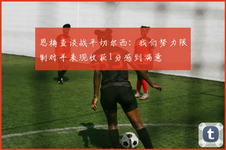 恩梅查谈战平切尔西：我们努力限制对手表现收获1分感到满意