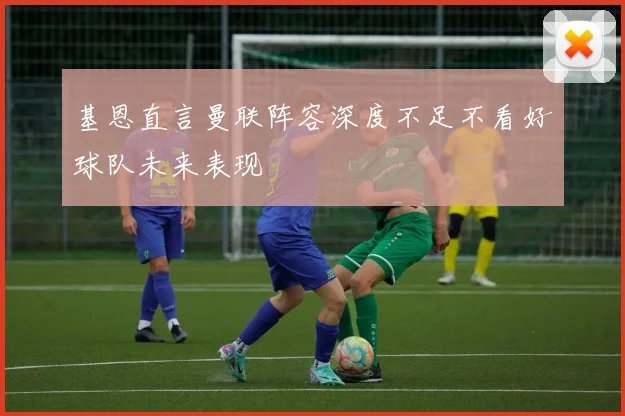 基恩直言曼联阵容深度不足不看好球队未来表现