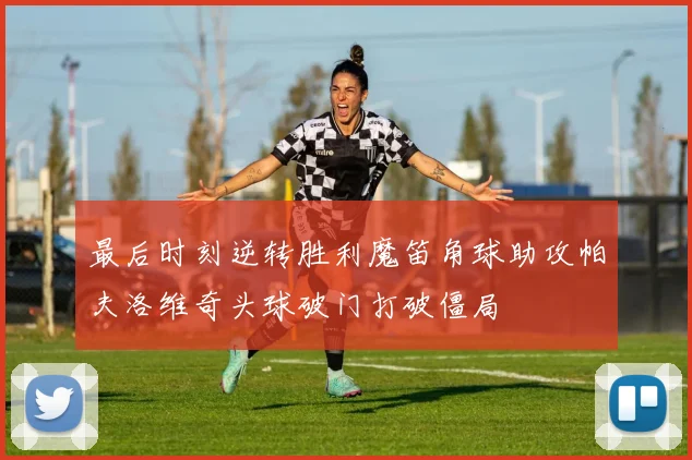 最后时刻逆转胜利魔笛角球助攻帕夫洛维奇头球破门打破僵局