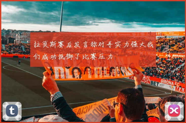 拉莫斯赛后发言称对手实力强大我们成功抵御了比赛压力