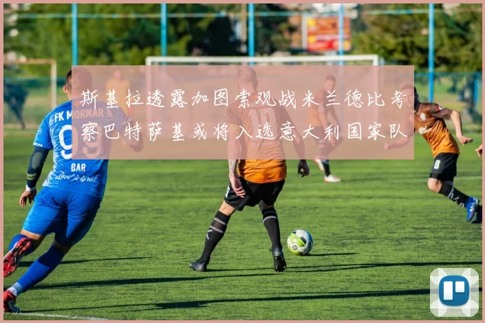 斯基拉透露加图索观战米兰德比考察巴特萨基或将入选意大利国家队