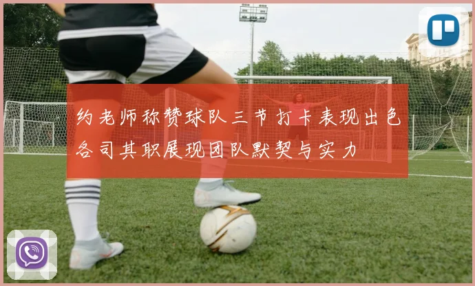 约老师称赞球队三节打卡表现出色各司其职展现团队默契与实力