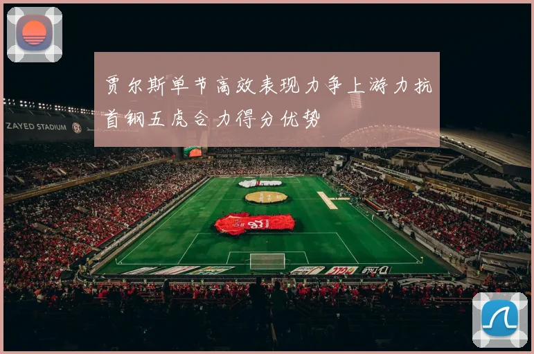 贾尔斯单节高效表现力争上游力抗首钢五虎合力得分优势