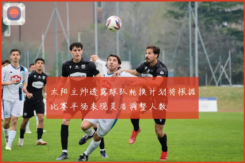 太阳主帅透露球队轮换计划将根据比赛半场表现灵活调整人数