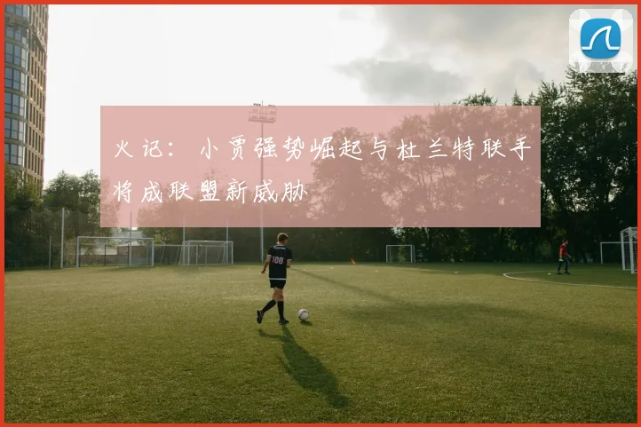 火记：小贾强势崛起与杜兰特联手将成联盟新威胁