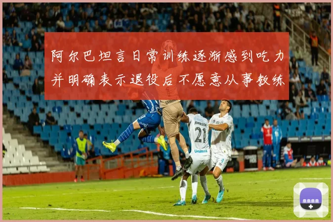 阿尔巴坦言日常训练逐渐感到吃力并明确表示退役后不愿意从事教练工作
