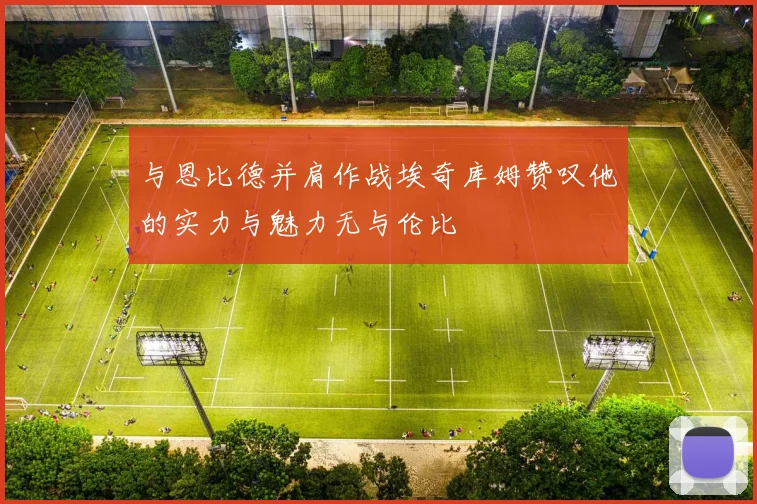 与恩比德并肩作战埃奇库姆赞叹他的实力与魅力无与伦比
