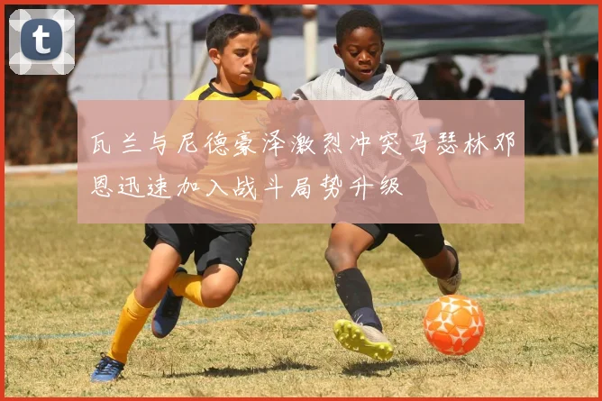 瓦兰与尼德豪泽激烈冲突马瑟林邓恩迅速加入战斗局势升级