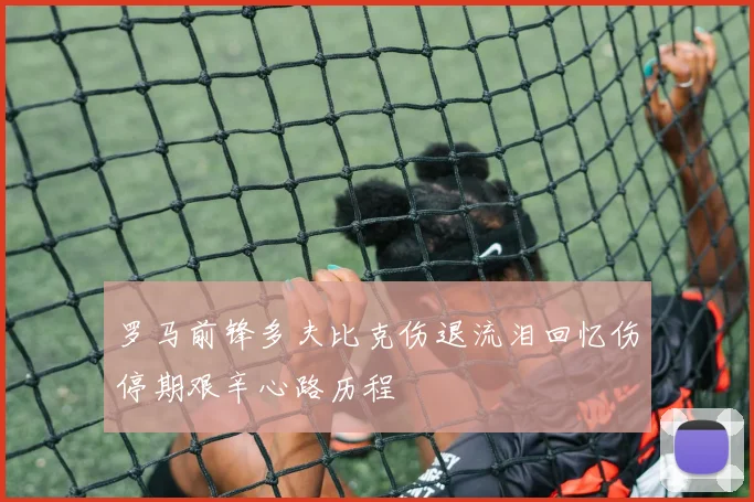 罗马前锋多夫比克伤退流泪回忆伤停期艰辛心路历程
