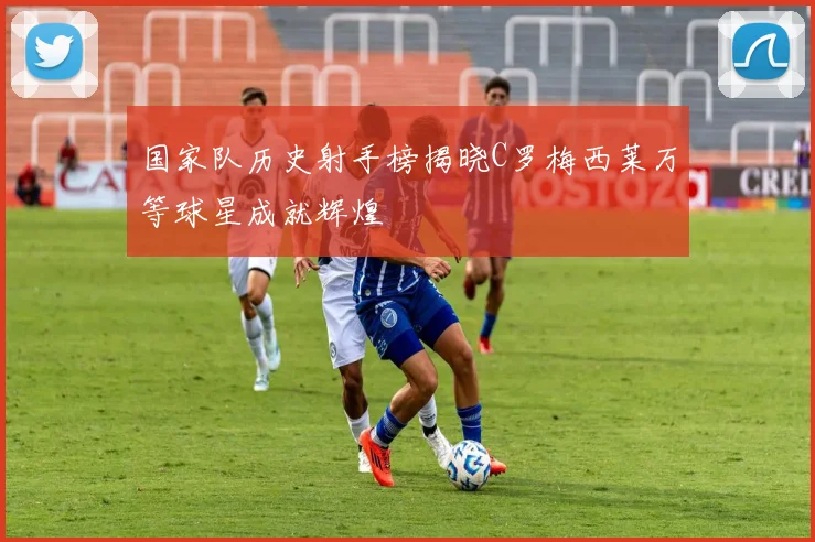 国家队历史射手榜揭晓C罗梅西莱万等球星成就辉煌