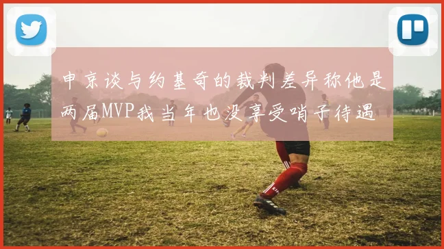 申京谈与约基奇的裁判差异称他是两届MVP我当年也没享受哨子待遇